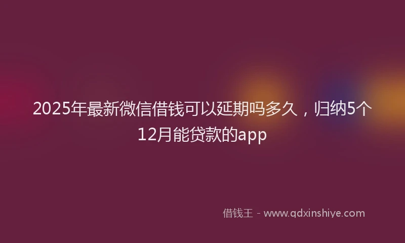 2025年最新微信借钱可以延期吗多久，归纳5个12月能贷款的app