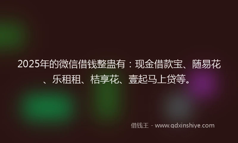 2025年的微信借钱整蛊有：现金借款宝、随易花、乐租租、桔享花、壹起马上贷等。