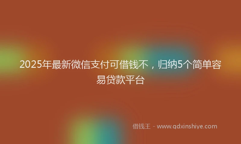 2025年最新微信支付可借钱不，归纳5个简单容易贷款平台