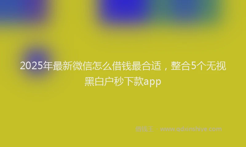 2025年最新微信怎么借钱最合适，整合5个无视黑白户秒下款app