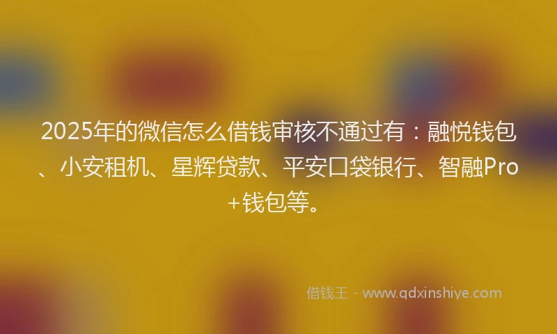 2025年的微信怎么借钱审核不通过有：融悦钱包、小安租机、星辉贷款、平安口袋银行、智融Pro+钱包等。
