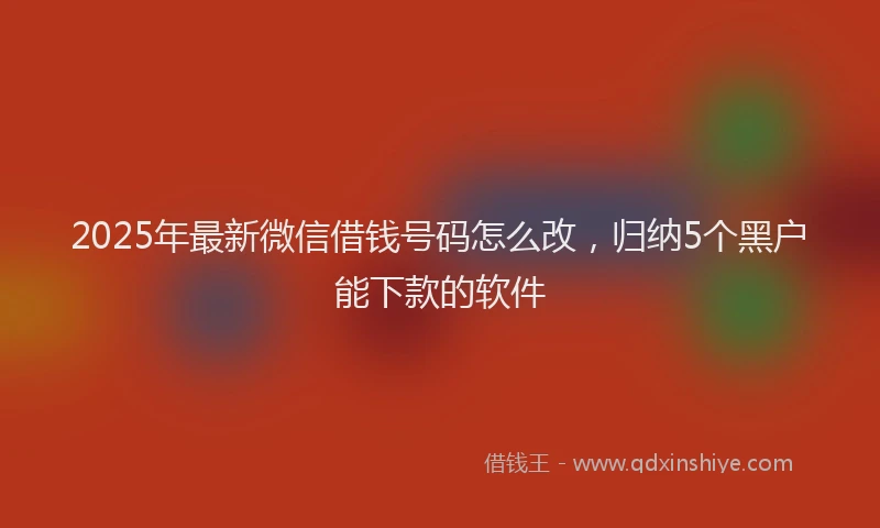 2025年最新微信借钱号码怎么改，归纳5个黑户能下款的软件