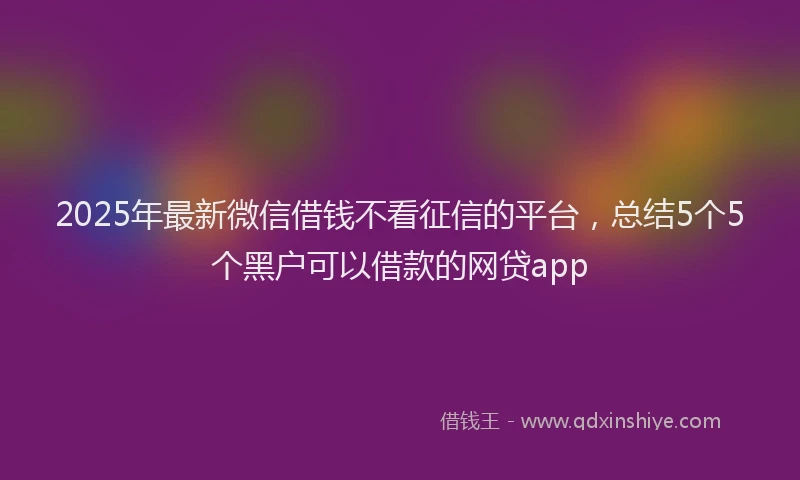 2025年最新微信借钱不看征信的平台，总结5个5个黑户可以借款的网贷app