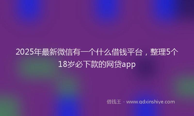 2025年最新微信有一个什么借钱平台，整理5个18岁必下款的网贷app