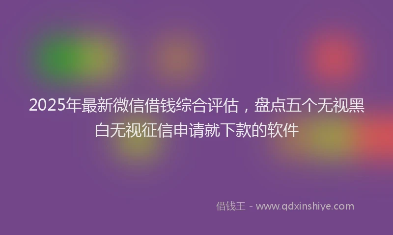 2025年最新微信借钱综合评估，盘点五个无视黑白无视征信申请就下款的软件