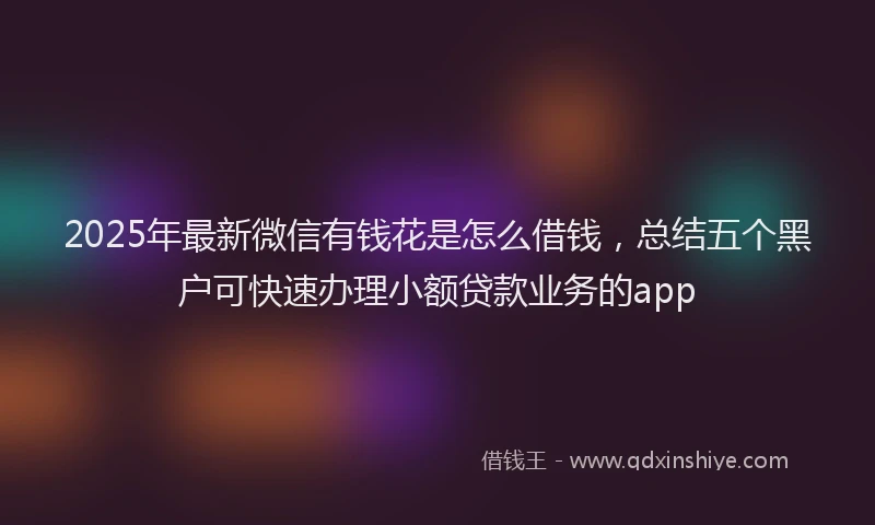 2025年最新微信有钱花是怎么借钱，总结五个黑户可快速办理小额贷款业务的app