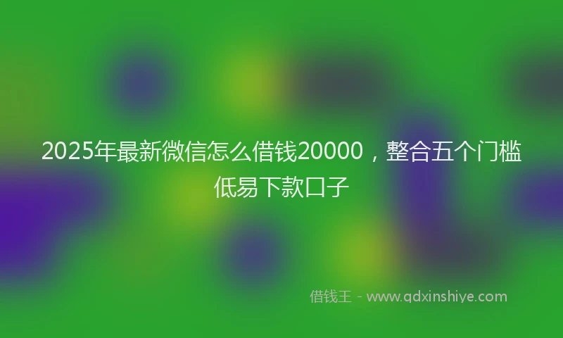 2025年最新微信怎么借钱20000，整合五个门槛低易下款口子