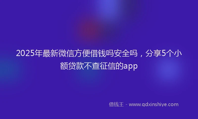 2025年最新微信方便借钱吗安全吗，分享5个小额贷款不查征信的app