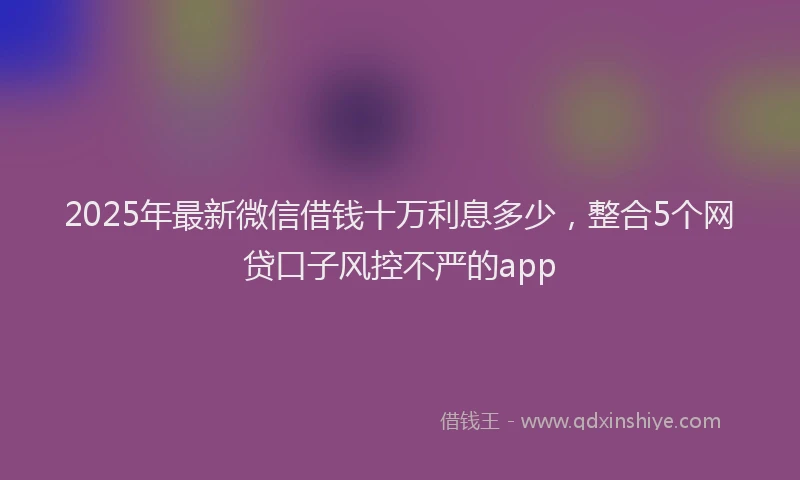 2025年最新微信借钱十万利息多少，整合5个网贷口子风控不严的app