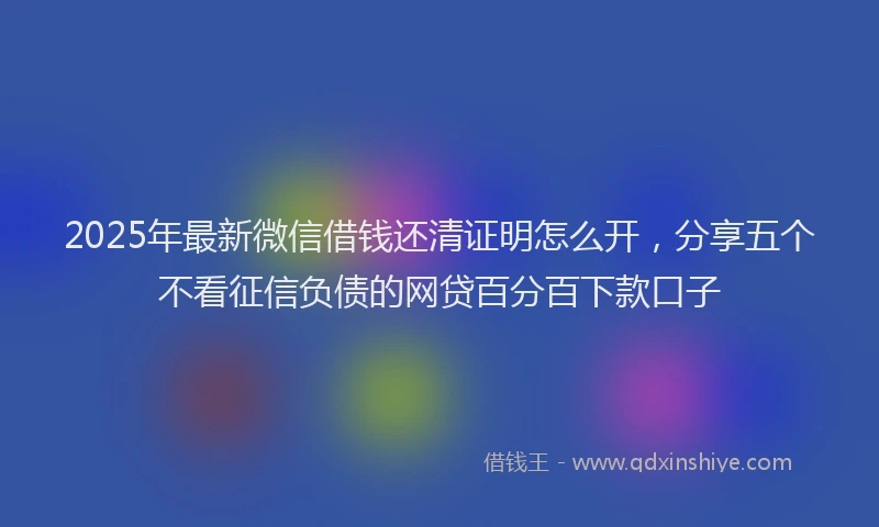 2025年最新微信借钱还清证明怎么开，分享五个不看征信负债的网贷百分百下款口子