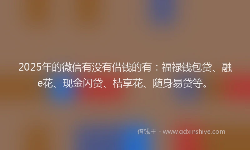 2025年的微信有没有借钱的有：福禄钱包贷、融e花、现金闪贷、桔享花、随身易贷等。