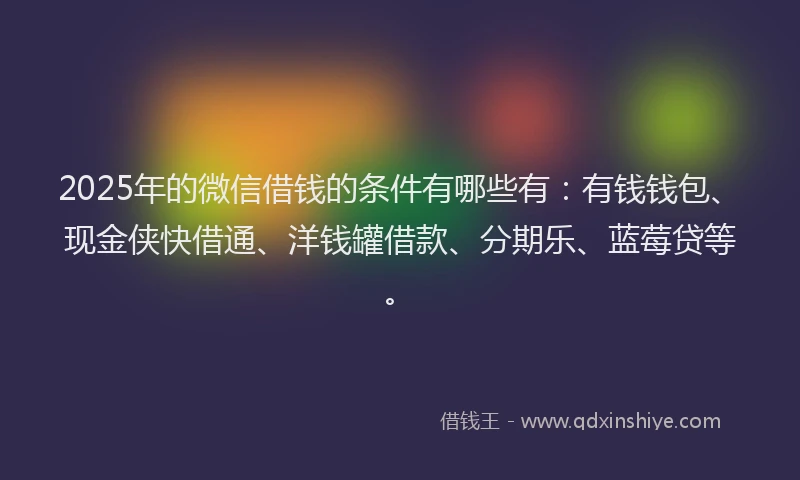 2025年的微信借钱的条件有哪些有：有钱钱包、现金侠快借通、洋钱罐借款、分期乐、蓝莓贷等。