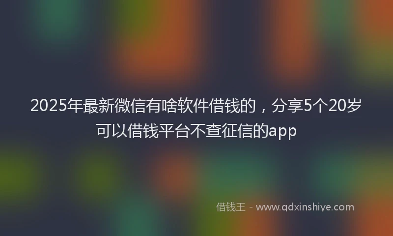 2025年最新微信有啥软件借钱的，分享5个20岁可以借钱平台不查征信的app