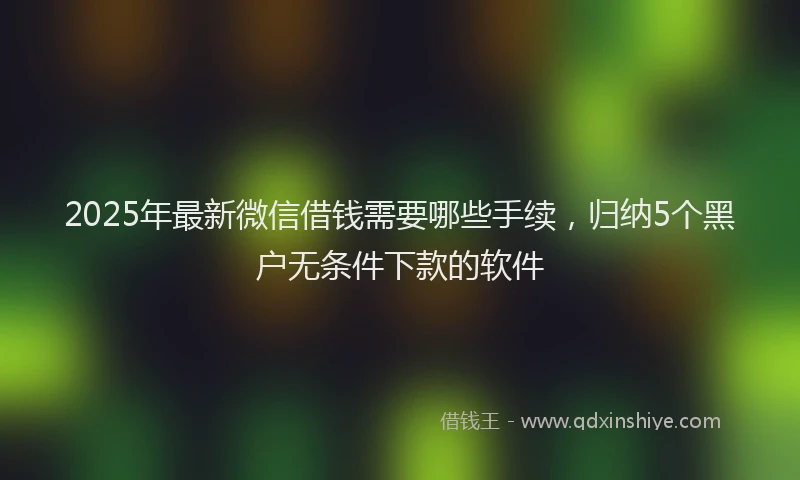 2025年最新微信借钱需要哪些手续，归纳5个黑户无条件下款的软件