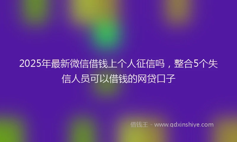 2025年最新微信借钱上个人征信吗，整合5个失信人员可以借钱的网贷口子