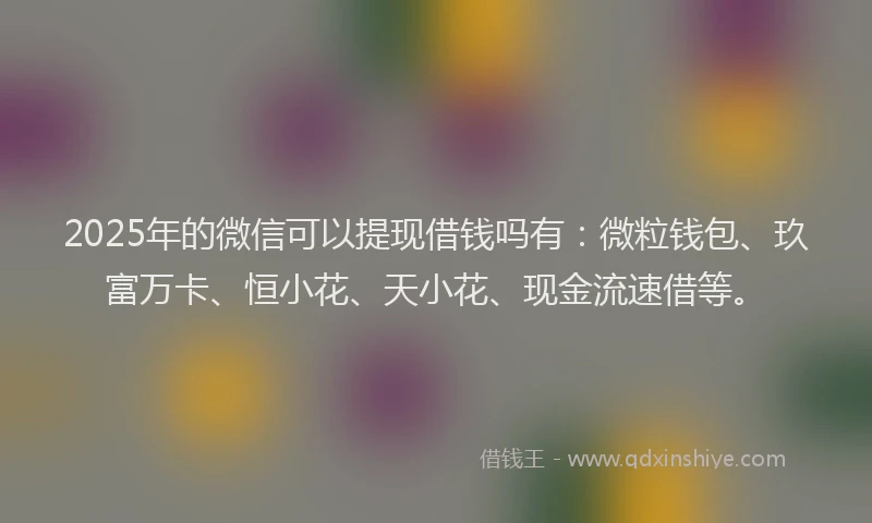 2025年的微信可以提现借钱吗有：微粒钱包、玖富万卡、恒小花、天小花、现金流速借等。