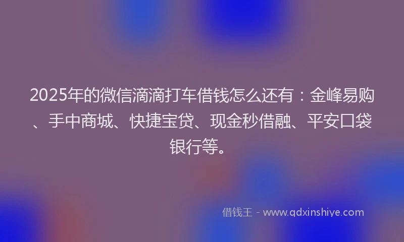 2025年的微信滴滴打车借钱怎么还有：金峰易购、手中商城、快捷宝贷、现金秒借融、平安口袋银行等。