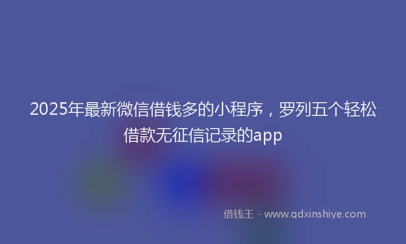 2025年最新微信借钱多的小程序，罗列五个轻松借款无征信记录的app