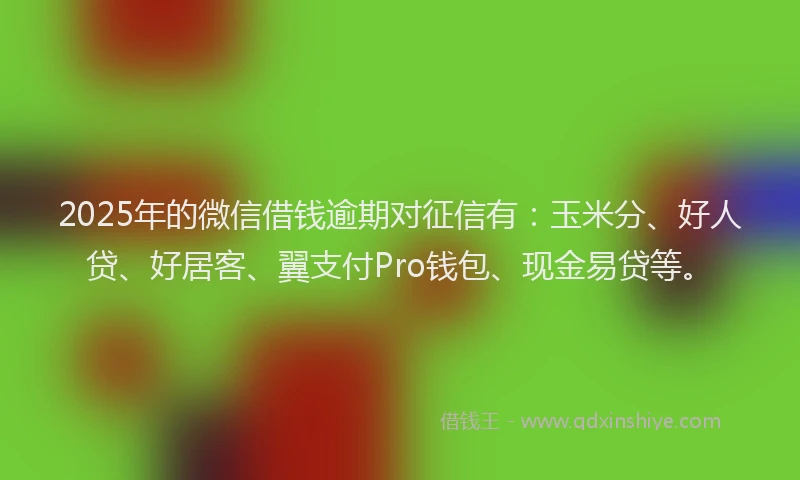 2025年的微信借钱逾期对征信有：玉米分、好人贷、好居客、翼支付Pro钱包、现金易贷等。