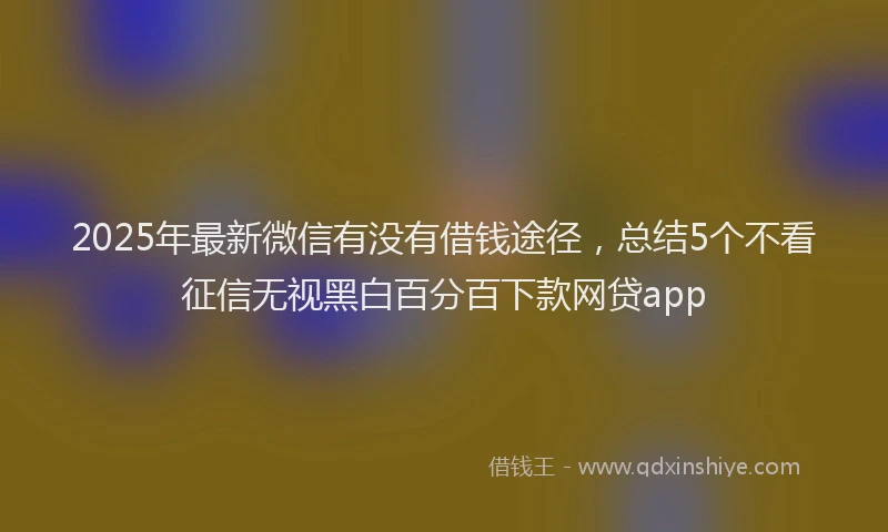 2025年最新微信有没有借钱途径，总结5个不看征信无视黑白百分百下款网贷app