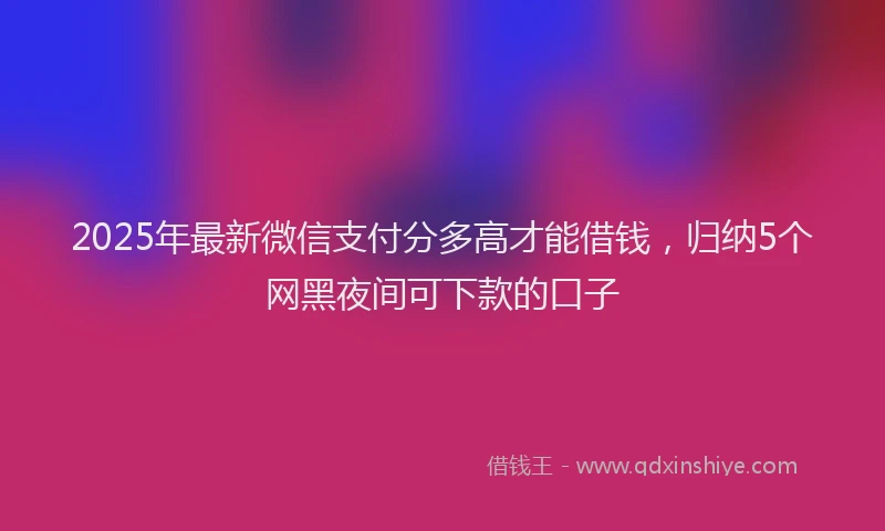 2025年最新微信支付分多高才能借钱，归纳5个网黑夜间可下款的口子
