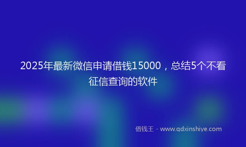 2025年最新微信申请借钱15000，总结5个不看征信查询的软件