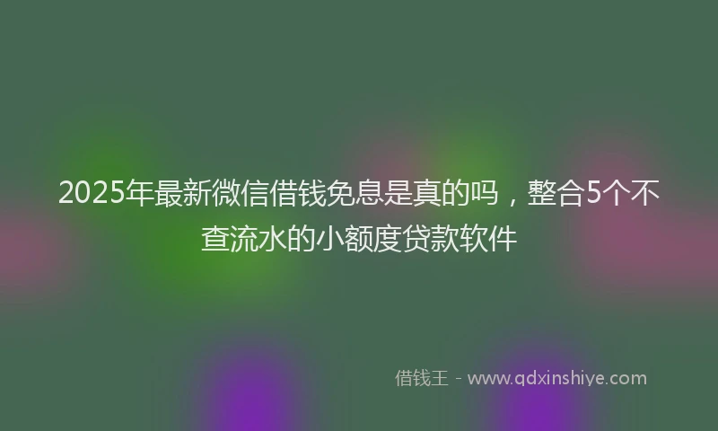 2025年最新微信借钱免息是真的吗，整合5个不查流水的小额度贷款软件