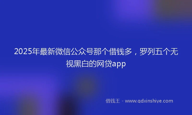 2025年最新微信公众号那个借钱多，罗列五个无视黑白的网贷app