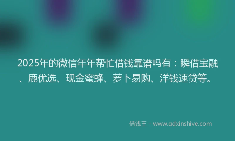 2025年的微信年年帮忙借钱靠谱吗有：瞬借宝融、鹿优选、现金蜜蜂、萝卜易购、洋钱速贷等。