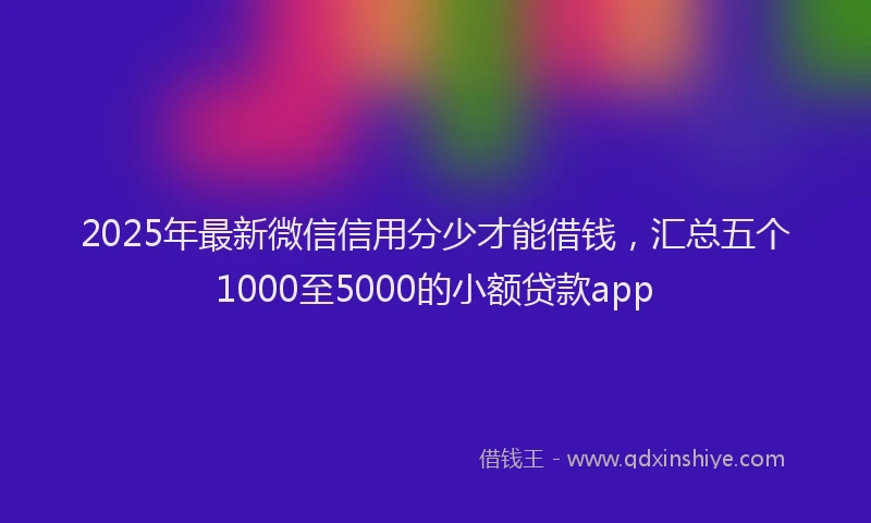 2025年最新微信信用分少才能借钱，汇总五个1000至5000的小额贷款app