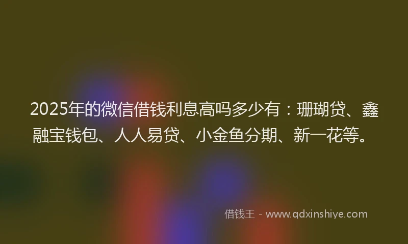 2025年的微信借钱利息高吗多少有：珊瑚贷、鑫融宝钱包、人人易贷、小金鱼分期、新一花等。