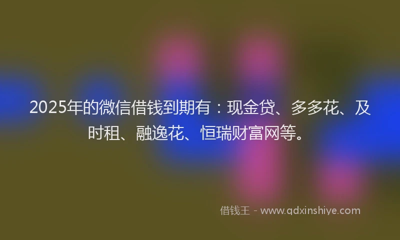 2025年的微信借钱到期有：现金贷、多多花、及时租、融逸花、恒瑞财富网等。