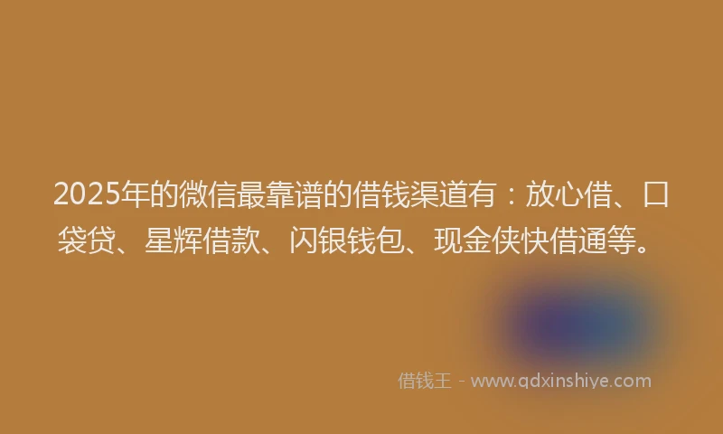 2025年的微信最靠谱的借钱渠道有：放心借、口袋贷、星辉借款、闪银钱包、现金侠快借通等。
