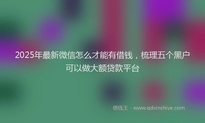 2025年最新微信怎么才能有借钱，梳理五个黑户可以做大额贷款平台