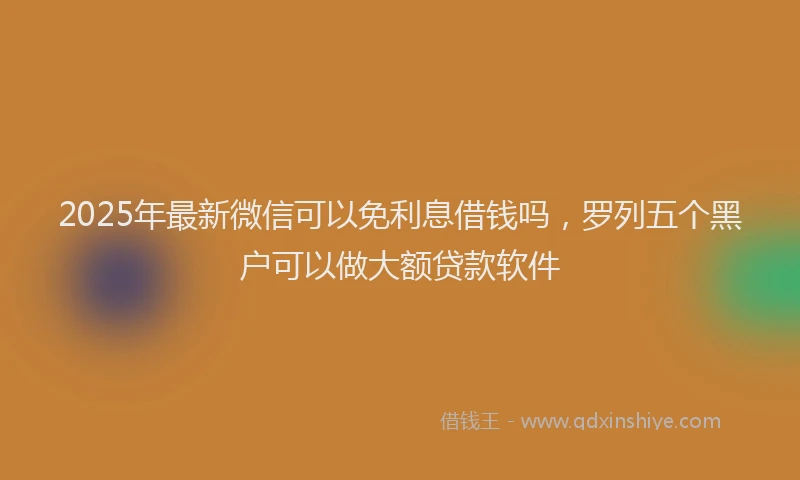 2025年最新微信可以免利息借钱吗，罗列五个黑户可以做大额贷款软件