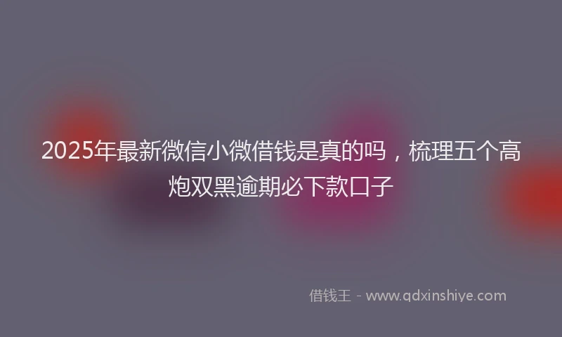 2025年最新微信小微借钱是真的吗，梳理五个高炮双黑逾期必下款口子