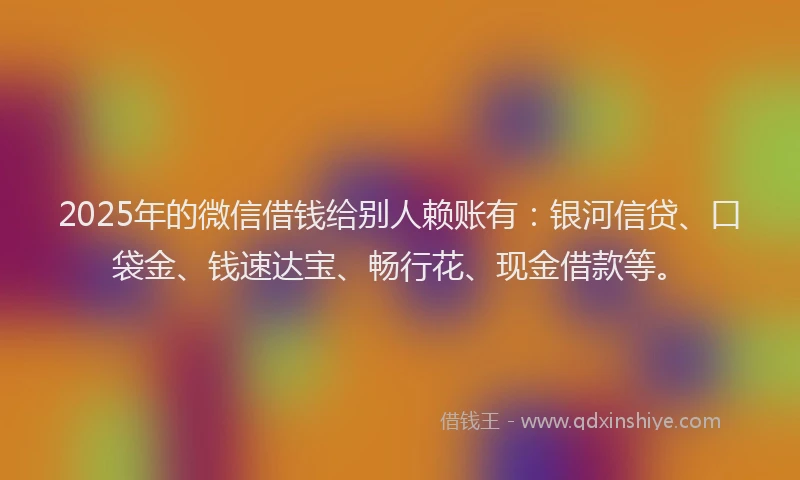 2025年的微信借钱给别人赖账有：银河信贷、口袋金、钱速达宝、畅行花、现金借款等。