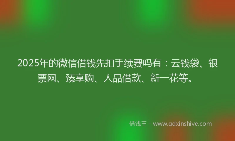 2025年的微信借钱先扣手续费吗有：云钱袋、银票网、臻享购、人品借款、新一花等。
