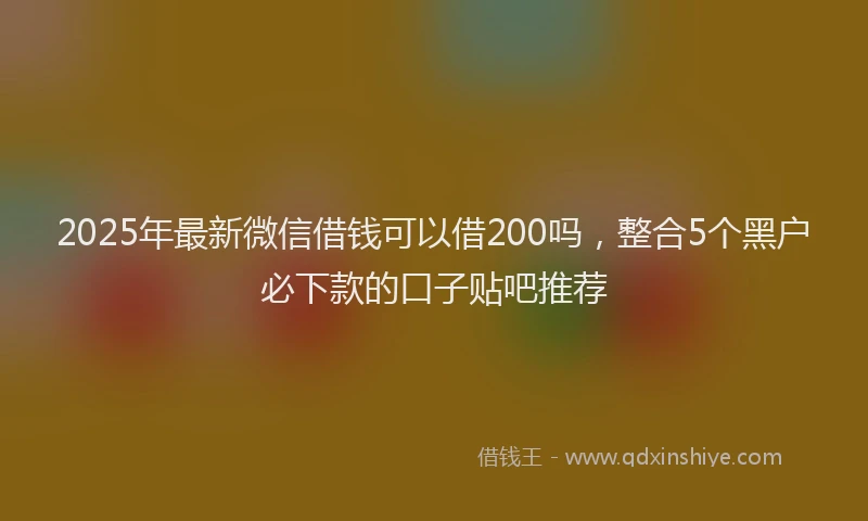 2025年最新微信借钱可以借200吗，整合5个黑户必下款的口子贴吧推荐