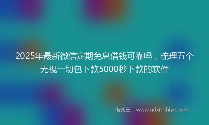 2025年最新微信定期免息借钱可靠吗，梳理五个无视一切包下款5000秒下款的软件