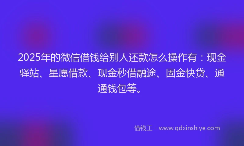 2025年的微信借钱给别人还款怎么操作有：现金驿站、星愿借款、现金秒借融途、固金快贷、通通钱包等。