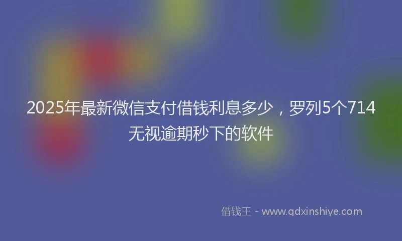 2025年最新微信支付借钱利息多少，罗列5个714无视逾期秒下的软件