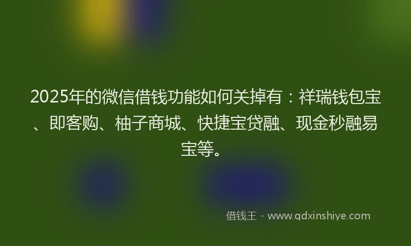 2025年的微信借钱功能如何关掉有：祥瑞钱包宝、即客购、柚子商城、快捷宝贷融、现金秒融易宝等。