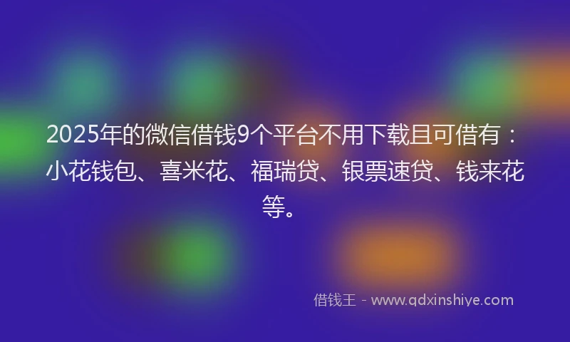 2025年的微信借钱9个平台不用下载且可借有：小花钱包、喜米花、福瑞贷、银票速贷、钱来花等。