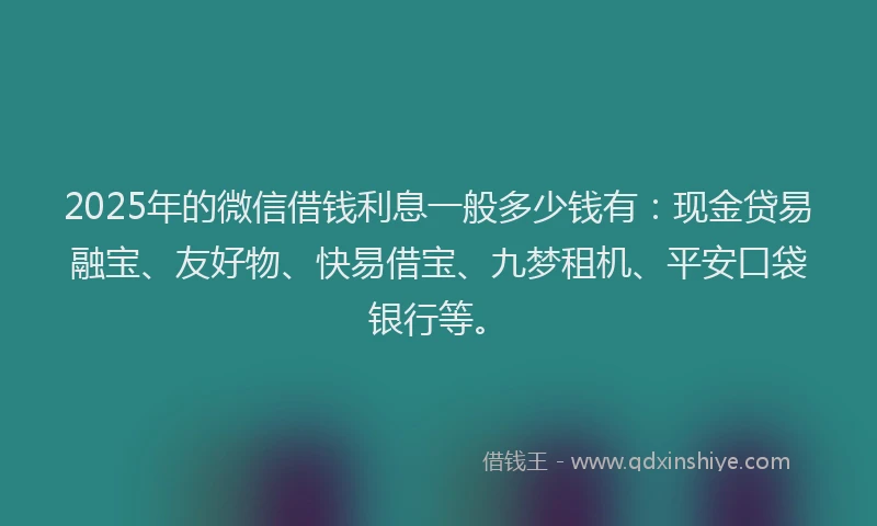 2025年的微信借钱利息一般多少钱有：现金贷易融宝、友好物、快易借宝、九梦租机、平安口袋银行等。