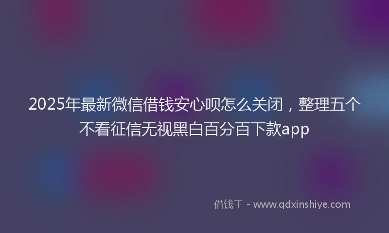 2025年最新微信借钱安心呗怎么关闭，整理五个不看征信无视黑白百分百下款app