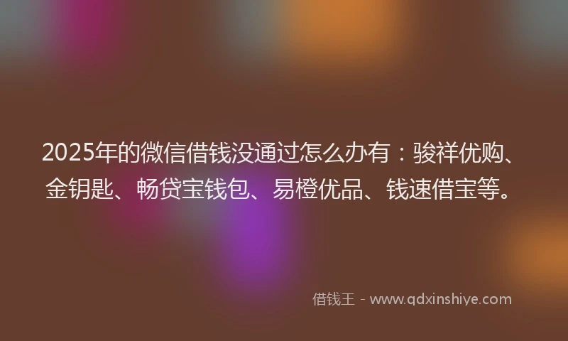 2025年的微信借钱没通过怎么办有：骏祥优购、金钥匙、畅贷宝钱包、易橙优品、钱速借宝等。