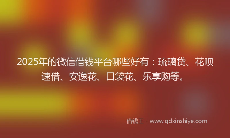 2025年的微信借钱平台哪些好有：琉璃贷、花呗速借、安逸花、口袋花、乐享购等。