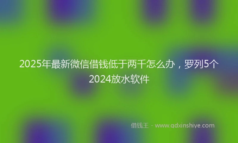 2025年最新微信借钱低于两千怎么办，罗列5个2024放水软件