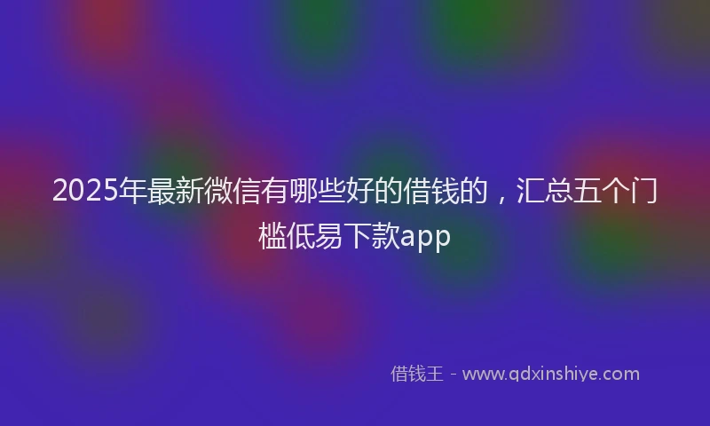 2025年最新微信有哪些好的借钱的，汇总五个门槛低易下款app